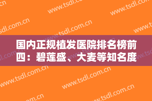 国内正规植发医院排名榜前四：碧莲盛、大麦等知名度高的医院带你摆脱脱发困扰！