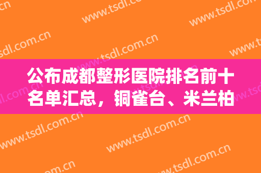 公布成都整形医院排名前十名单汇总，铜雀台、米兰柏羽名次位居几何(成都排名第一的整形医院)