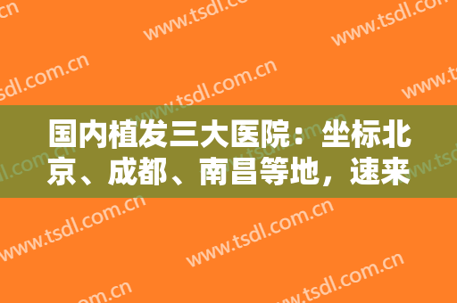 国内植发三大医院：坐标北京、成都、南昌等地，速来查收这份汇总名单吧！