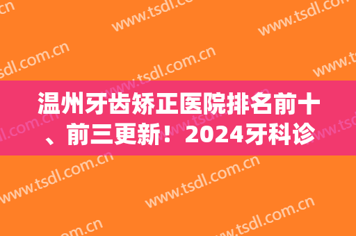 温州牙齿矫正医院排名前十、前三更新！2024牙科诊所十强抢先版首发！(温州哪家医院牙齿矫正最好)