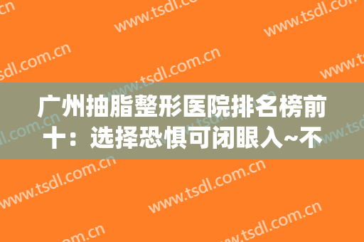 广州抽脂整形医院排名榜前十：选择恐惧可闭眼入~不踩雷(广州正规抽脂医院)
