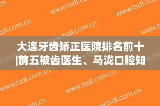 大连牙齿矫正医院排名前十|前五被齿医生、马泷口腔知名机构占据！(大连马泷齿科口腔医生)