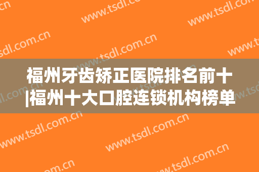 福州牙齿矫正医院排名前十|福州十大口腔连锁机构榜单盘点(福州牙齿矫正三甲医院)