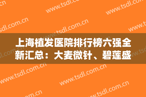 上海植发医院排行榜六强全新汇总：大麦微针、碧莲盛榜上有名！(上海植发哪家强)