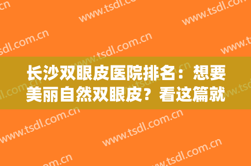 长沙双眼皮医院排名：想要美丽自然双眼皮？看这篇就对了！(长沙双眼皮做得好的医生推荐)