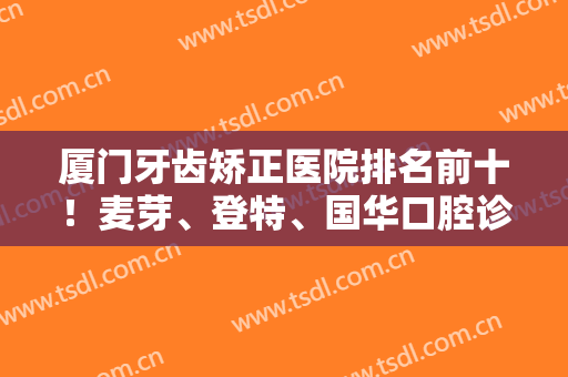 厦门牙齿矫正医院排名前十！麦芽、登特、国华口腔诊所实力前三！