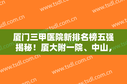 厦门三甲医院新排名榜五强揭秘！厦大附一院、中山，公立技术加持领先