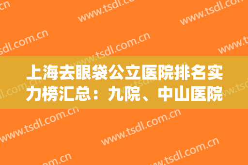 上海去眼袋公立医院排名实力榜汇总：九院、中山医院上上之选(上海去眼袋哪家医院最好)