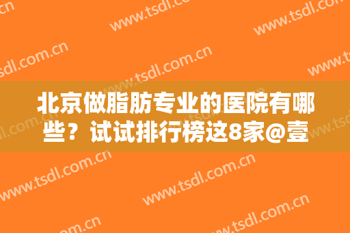 北京做脂肪专业的医院有哪些？试试排行榜这8家@壹加壹、艺星技术出众