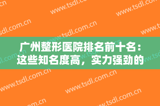 广州整形医院排名前十名：这些知名度高，实力强劲的医院一定不要错过了哦！