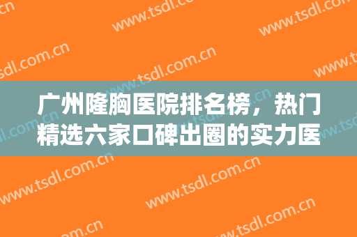 广州隆胸医院排名榜，热门精选六家口碑出圈的实力医院！(隆胸广州哪个医院好)