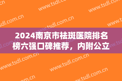 2024南京市祛斑医院排名榜六强口碑推荐，内附公立价目表一览(南京哪个医院治斑效果好)