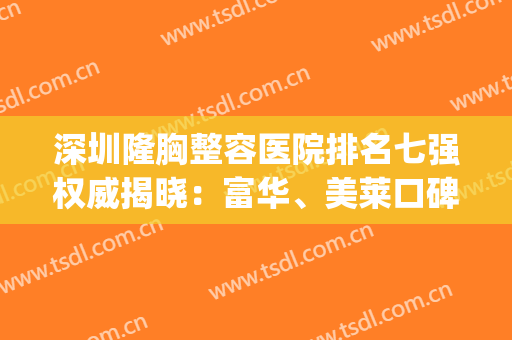 深圳隆胸整容医院排名七强权威揭晓：富华、美莱口碑爆棚随心选(整容医院哪家强深圳)