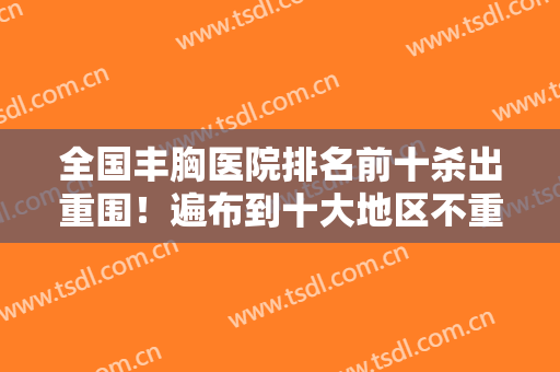 全国丰胸医院排名前十杀出重围！遍布到十大地区不重复！评价反馈赞！