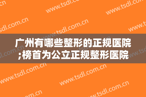 广州有哪些整形的正规医院;榜首为公立正规整形医院，前7家医院测评已备好，来查收吧！