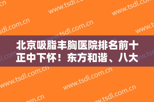 北京吸脂丰胸医院排名前十正中下怀！东方和谐、八大处、玉之光等口碑炸裂！