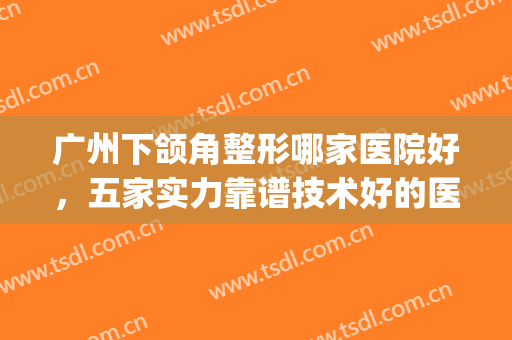 广州下颌角整形哪家医院好，五家实力靠谱技术好的医院拍了拍你！(广州下颌角手术有名医生)