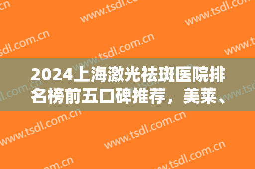 2024上海激光祛斑医院排名榜前五口碑推荐，美莱、薇琳获赞多多(激光祛斑医院排行)
