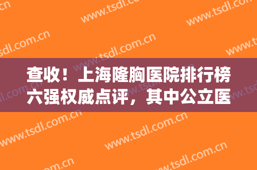 查收！上海隆胸医院排行榜六强权威点评，其中公立医院占据前五席(上海隆胸最好的医院是哪家)