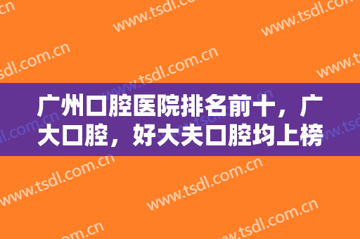 广州口腔医院排名前十，广大口腔，好大夫口腔均上榜-前十强医院等你来选！