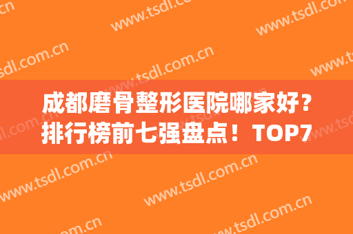 成都磨骨整形医院哪家好？排行榜前七强盘点！TOP7技术专业、口碑出圈(成都磨骨哪个医生好)