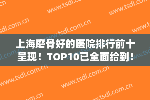 上海磨骨好的医院排行前十呈现！TOP10已全面给到！人气高涨！(上海磨骨医院排名口碑)