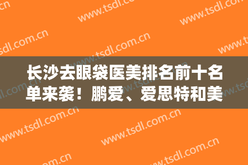 长沙去眼袋医美排名前十名单来袭！鹏爱、爱思特和美莱上榜~(长沙爱思特祛眼袋最好的医生)