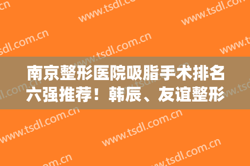 南京整形医院吸脂手术排名六强推荐！韩辰、友谊整形蝉联医美榜单~(南京前三名整形医院)