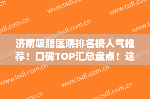 济南吸脂医院排名榜人气推荐！口碑TOP汇总盘点！这几家技术出圈~(济南最好的吸脂医院)