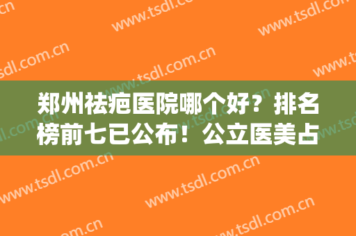 郑州祛疤医院哪个好？排名榜前七已公布！公立医美占比偏多！(郑州最好的整形医院)