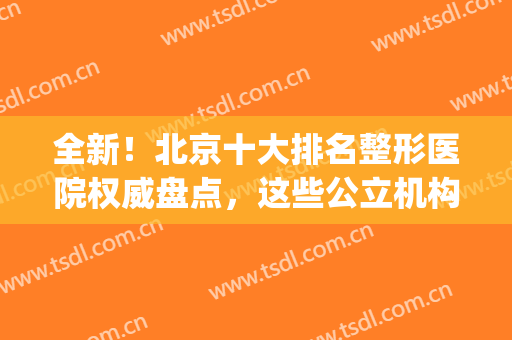 全新！北京十大排名整形医院权威盘点，这些公立机构人气足口碑好！(北京有名气的整形医院)