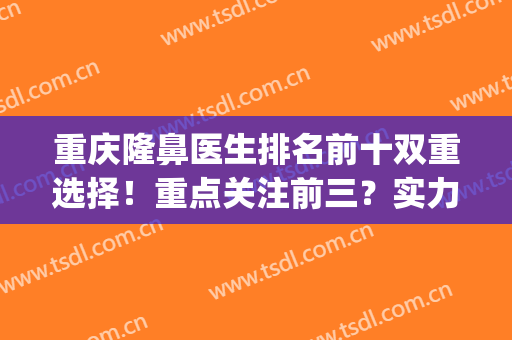 重庆隆鼻医生排名前十双重选择！重点关注前三？实力选手入围！(重庆有名隆鼻医生)