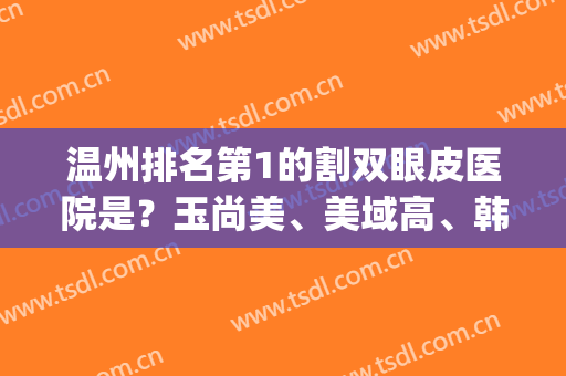 温州排名第1的割双眼皮医院是？玉尚美、美域高、韩美等有望~(温州双眼皮 比较好)