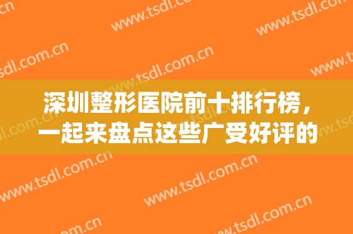 深圳整形医院前十排行榜，一起来盘点这些广受好评的十家医院吧!(深圳整形医院十大排行榜)