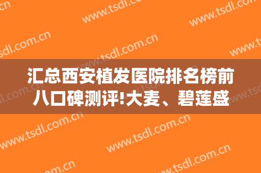 汇总西安植发医院排名榜前八口碑测评!大麦、碧莲盛都值得参考(西安有名的植发医院有哪些)