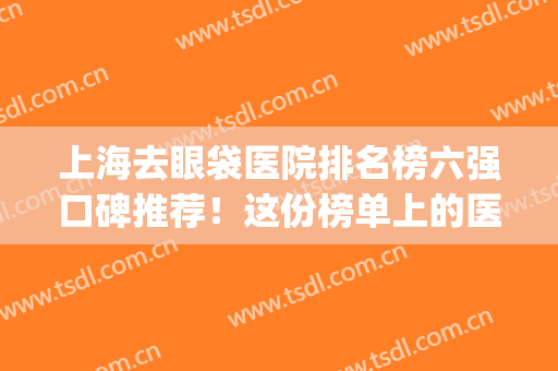 上海去眼袋医院排名榜六强口碑推荐！这份榜单上的医院正规又放心~(上海哪个三甲医院去眼袋最好)