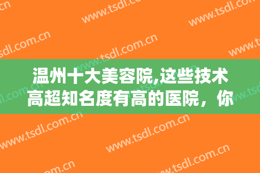 温州十大美容院,这些技术高超知名度有高的医院，你一定不要错过！(温州市内比较正规的美容医院)