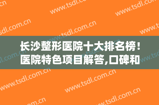 长沙整形医院十大排名榜！医院特色项目解答,口碑和评价不错(长沙整形公立医院排名前十)