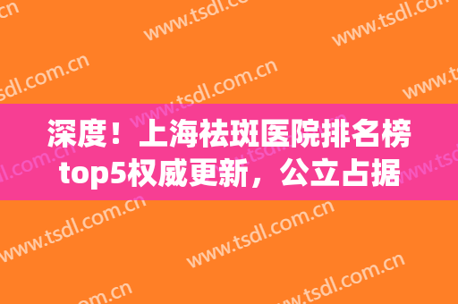 深度！上海祛斑医院排名榜top5权威更新，公立占据前三强~(上海哪家祛斑医院最好)