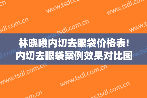 林晓曦内切去眼袋价格表!内切去眼袋案例效果对比图_上海交通大学医学院附属第九人民医院