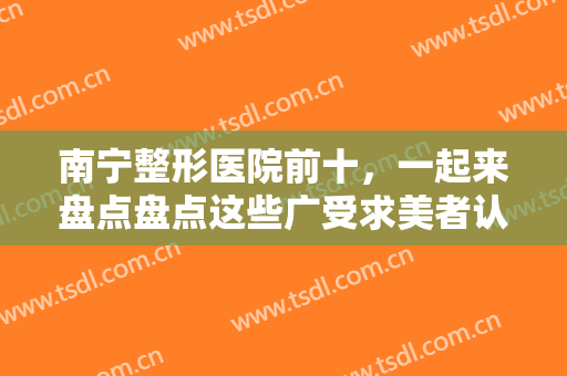 南宁整形医院前十，一起来盘点盘点这些广受求美者认可实力强劲医院吧！