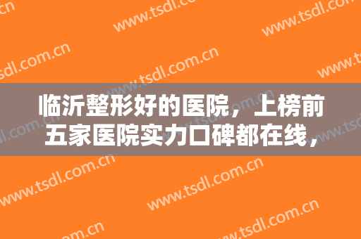 临沂整形好的医院，上榜前五家医院实力口碑都在线，快来挑选你心动的医院吧！