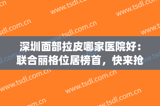深圳面部拉皮哪家医院好：联合丽格位居榜首，快来抢先看看吧！(深圳联合丽格美容医院)