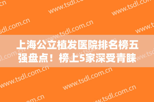 上海公立植发医院排名榜五强盘点！榜上5家深受青睐和业界认可~(上海有几家植发医院比较好)