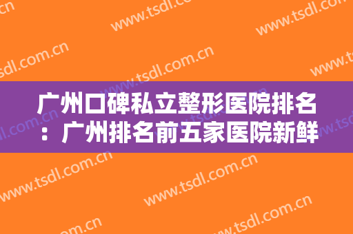 广州口碑私立整形医院排名：广州排名前五家医院新鲜出炉~快来一睹为快吧!