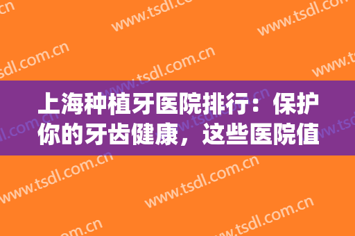 上海种植牙医院排行：保护你的牙齿健康，这些医院值得选择！(上海种植牙医院排名前十)