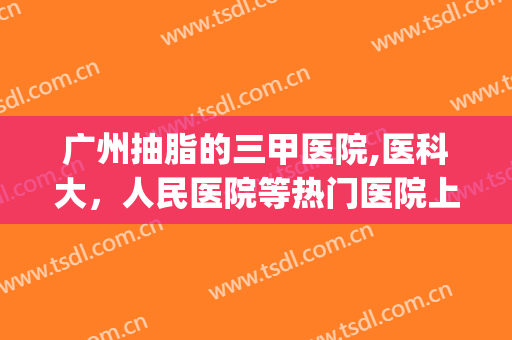 广州抽脂的三甲医院,医科大，人民医院等热门医院上榜，来看看有你pick的医院吗！