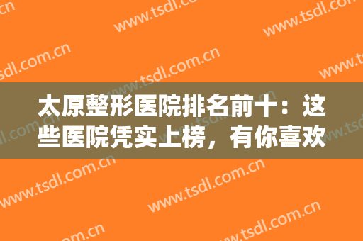 太原整形医院排名前十：这些医院凭实上榜，有你喜欢的吗？(太原正规整形医院排名榜)