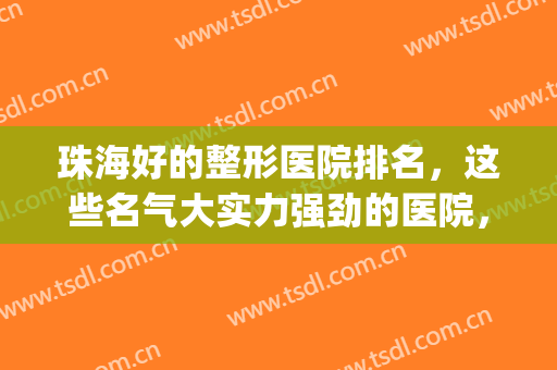 珠海好的整形医院排名，这些名气大实力强劲的医院，再来看看吧!(珠海排名前十整形医院)