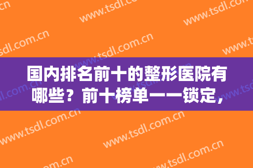 国内排名前十的整形医院有哪些？前十榜单一一锁定，点击速览！(全国前十整形医院排名)